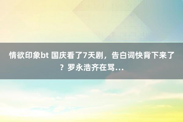 情欲印象bt 国庆看了7天剧，告白词快背下来了？罗永浩齐在骂…