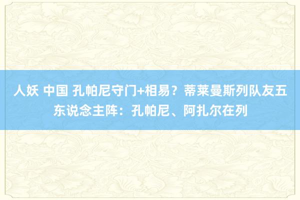 人妖 中国 孔帕尼守门+相易？蒂莱曼斯列队友五东说念主阵：孔帕尼、阿扎尔在列