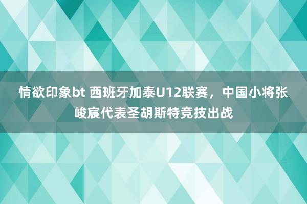 情欲印象bt 西班牙加泰U12联赛，中国小将张峻宸代表圣胡斯特竞技出战