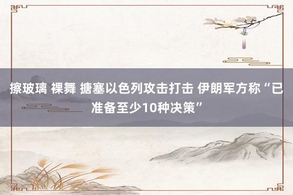 擦玻璃 裸舞 搪塞以色列攻击打击 伊朗军方称“已准备至少10种决策”