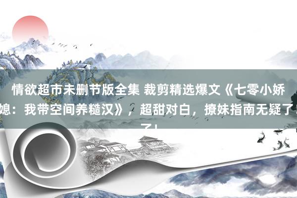 情欲超市未删节版全集 裁剪精选爆文《七零小娇媳：我带空间养糙汉》，超甜对白，撩妹指南无疑了！