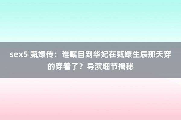 sex5 甄嬛传：谁瞩目到华妃在甄嬛生辰那天穿的穿着了？导演细节揭秘