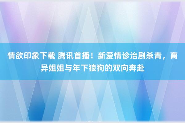 情欲印象下载 腾讯首播！新爱情诊治剧杀青，离异姐姐与年下狼狗的双向奔赴