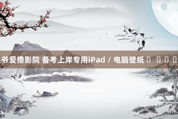 爷爱撸影院 备考上岸专用iPad / 电脑壁纸 ✧ ​​​