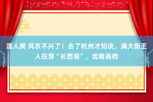 淫人阁 风衣不兴了！去了杭州才知谈，满大街王人在穿“长西装”，优雅高档