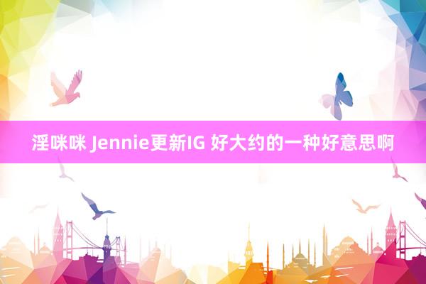 淫咪咪 Jennie更新IG 好大约的一种好意思啊