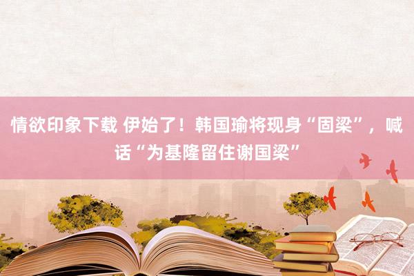 情欲印象下载 伊始了！韩国瑜将现身“固梁”，喊话“为基隆留住谢国梁”