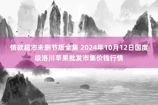 情欲超市未删节版全集 2024年10月12日国度级洛川苹果批发市集价钱行情