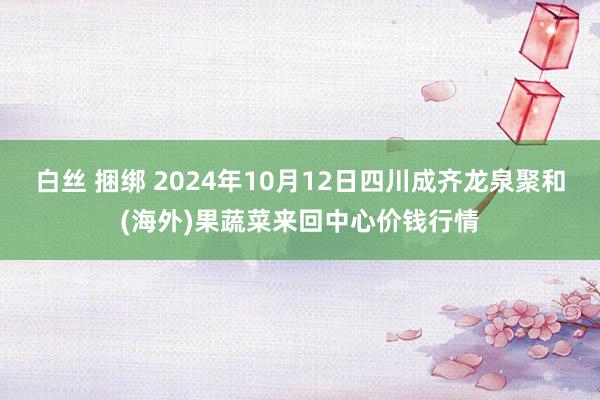 白丝 捆绑 2024年10月12日四川成齐龙泉聚和(海外)果蔬菜来回中心价钱行情