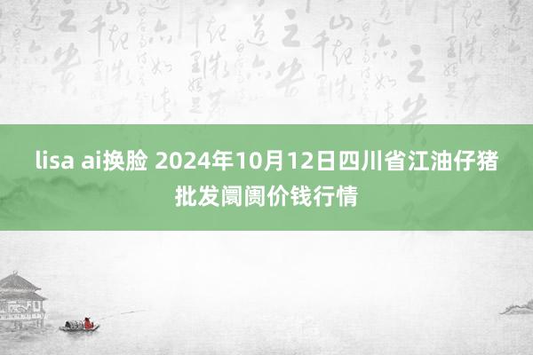 lisa ai换脸 2024年10月12日四川省江油仔猪批发阛阓价钱行情