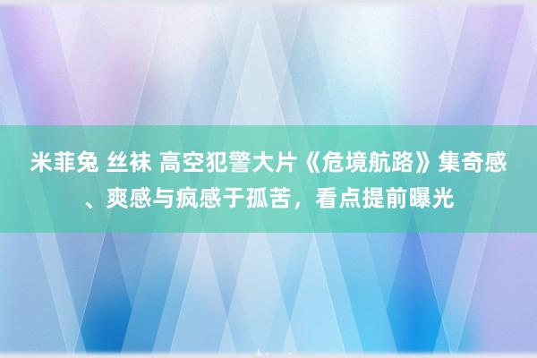 米菲兔 丝袜 高空犯警大片《危境航路》集奇感、爽感与疯感于孤苦，看点提前曝光