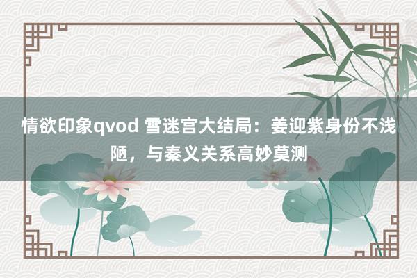 情欲印象qvod 雪迷宫大结局：姜迎紫身份不浅陋，与秦义关系高妙莫测