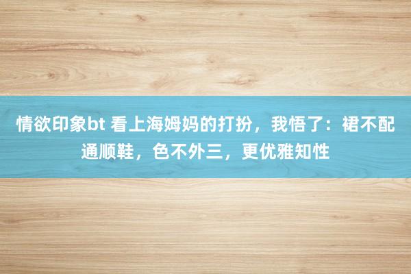 情欲印象bt 看上海姆妈的打扮，我悟了：裙不配通顺鞋，色不外三，更优雅知性