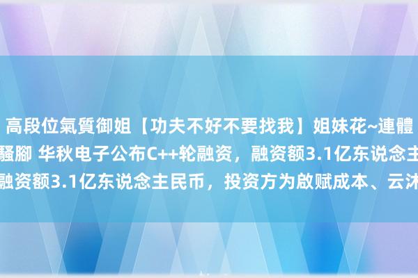 高段位氣質御姐【功夫不好不要找我】姐妹花~連體絲襪~大奶晃動~絲襪騷腳 华秋电子公布C++轮融资，融资额3.1亿东说念主民币，投资方为啟赋成本、云沐成本等