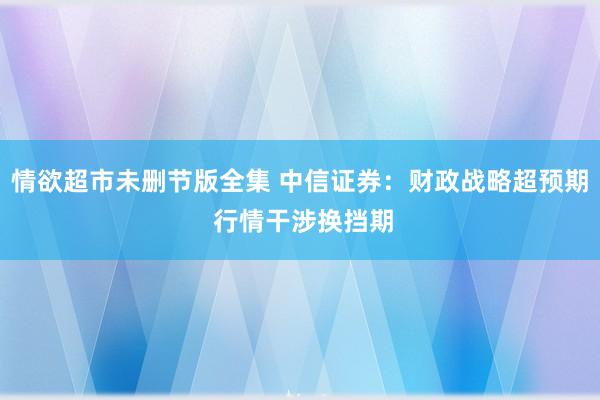 情欲超市未删节版全集 中信证券：财政战略超预期 行情干涉换挡期