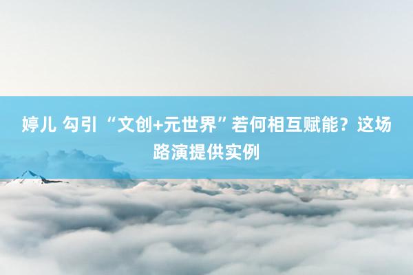 婷儿 勾引 “文创+元世界”若何相互赋能？这场路演提供实例