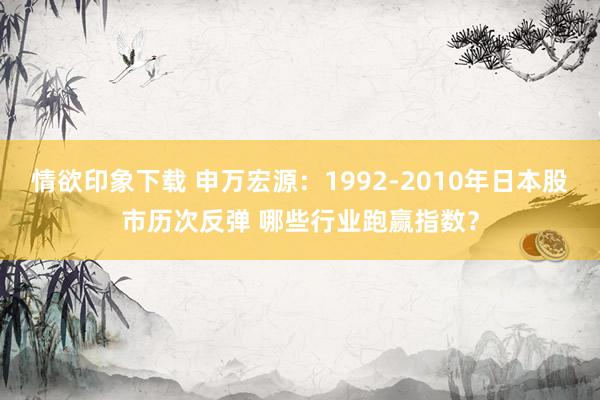 情欲印象下载 申万宏源：1992-2010年日本股市历次反弹 哪些行业跑赢指数？