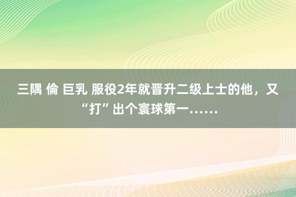 三隅 倫 巨乳 服役2年就晋升二级上士的他，又“打”出个寰球第一……