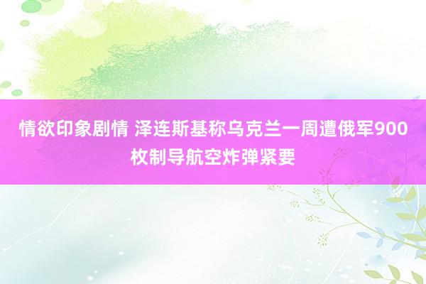 情欲印象剧情 泽连斯基称乌克兰一周遭俄军900枚制导航空炸弹紧要