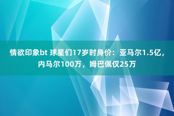 情欲印象bt 球星们17岁时身价：亚马尔1.5亿，内马尔100万，姆巴佩仅25万