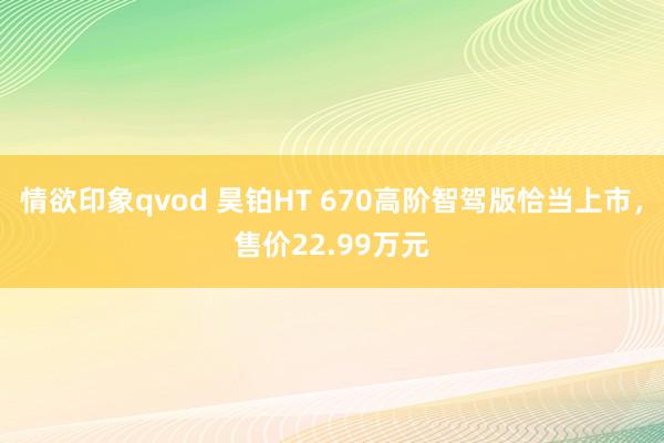 情欲印象qvod 昊铂HT 670高阶智驾版恰当上市，售价22.99万元