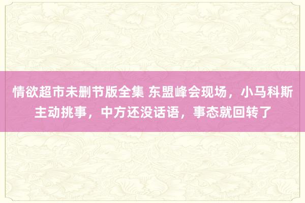 情欲超市未删节版全集 东盟峰会现场，小马科斯主动挑事，中方还没话语，事态就回转了