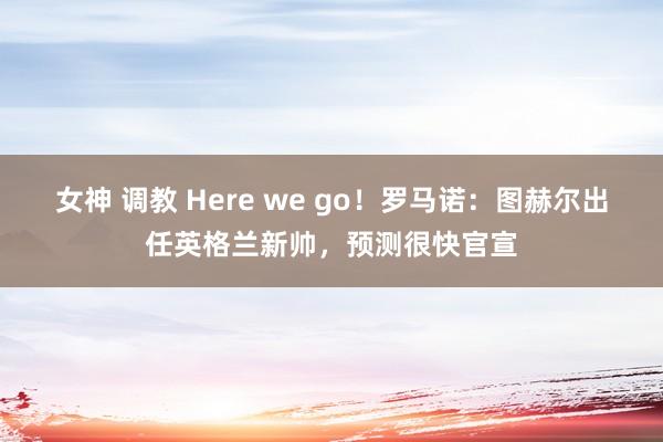 女神 调教 Here we go！罗马诺：图赫尔出任英格兰新帅，预测很快官宣