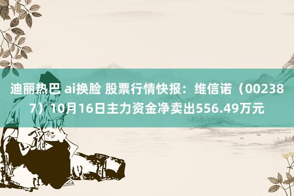 迪丽热巴 ai换脸 股票行情快报：维信诺（002387）10月16日主力资金净卖出556.49万元