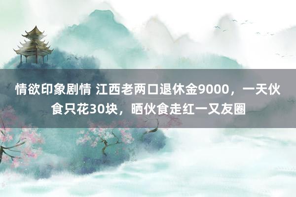 情欲印象剧情 江西老两口退休金9000，一天伙食只花30块，晒伙食走红一又友圈