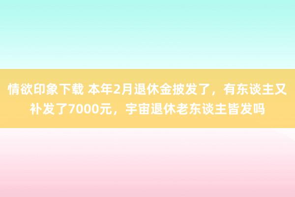 情欲印象下载 本年2月退休金披发了，有东谈主又补发了7000元，宇宙退休老东谈主皆发吗