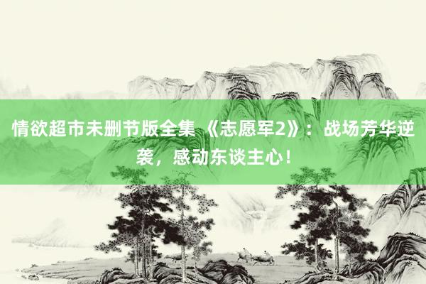 情欲超市未删节版全集 《志愿军2》：战场芳华逆袭，感动东谈主心！