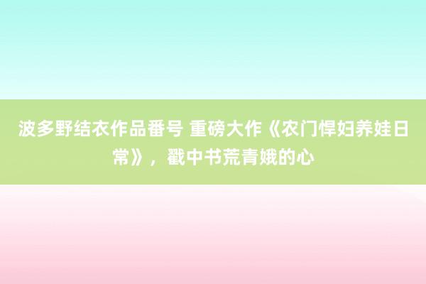 波多野结衣作品番号 重磅大作《农门悍妇养娃日常》，戳中书荒青娥的心