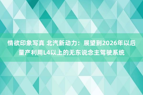 情欲印象写真 北汽新动力：展望到2026年以后量产利用L4以上的无东说念主驾驶系统