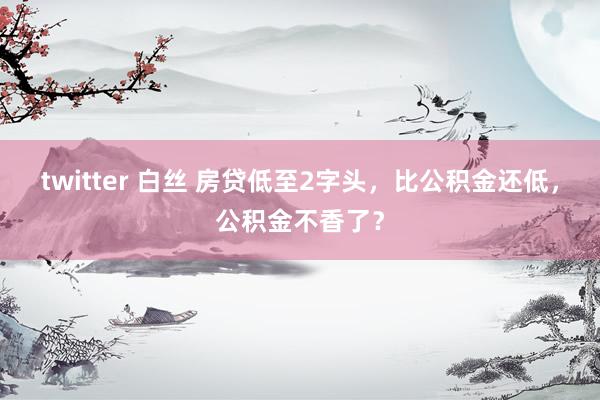 twitter 白丝 房贷低至2字头，比公积金还低，公积金不香了？