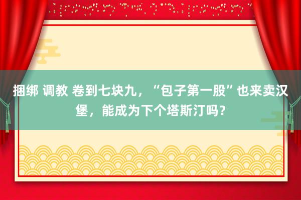 捆绑 调教 卷到七块九，“包子第一股”也来卖汉堡，能成为下个塔斯汀吗？