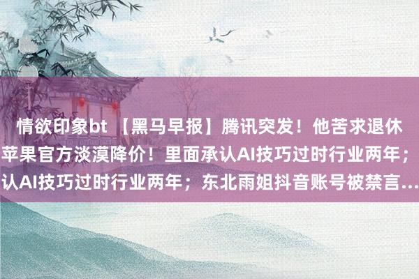 情欲印象bt 【黑马早报】腾讯突发！他苦求退休；雷军开法拉利引热议；苹果官方淡漠降价！里面承认AI技巧过时行业两年；东北雨姐抖音账号被禁言...