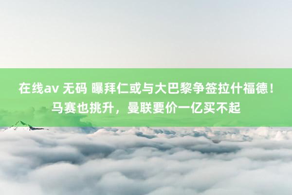 在线av 无码 曝拜仁或与大巴黎争签拉什福德！马赛也挑升，曼联要价一亿买不起