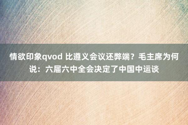 情欲印象qvod 比遵义会议还弊端？毛主席为何说：六届六中全会决定了中国中运谈