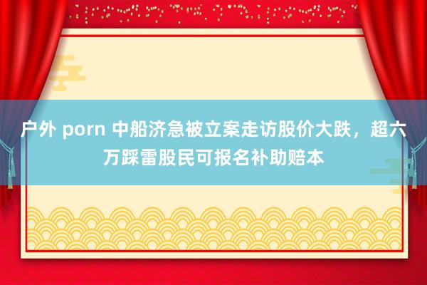 户外 porn 中船济急被立案走访股价大跌，超六万踩雷股民可报名补助赔本