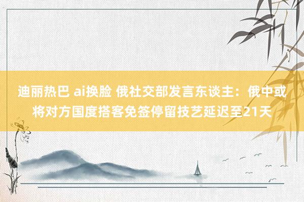 迪丽热巴 ai换脸 俄社交部发言东谈主：俄中或将对方国度搭客免签停留技艺延迟至21天