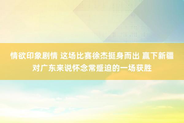 情欲印象剧情 这场比赛徐杰挺身而出 赢下新疆对广东来说怀念常蹙迫的一场获胜