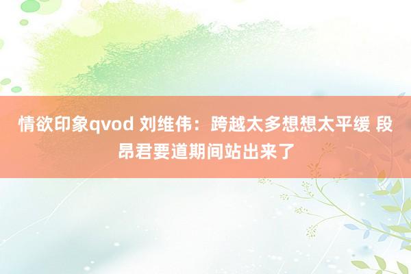 情欲印象qvod 刘维伟：跨越太多想想太平缓 段昂君要道期间站出来了