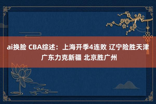 ai换脸 CBA综述：上海开季4连败 辽宁险胜天津 广东力克新疆 北京胜广州