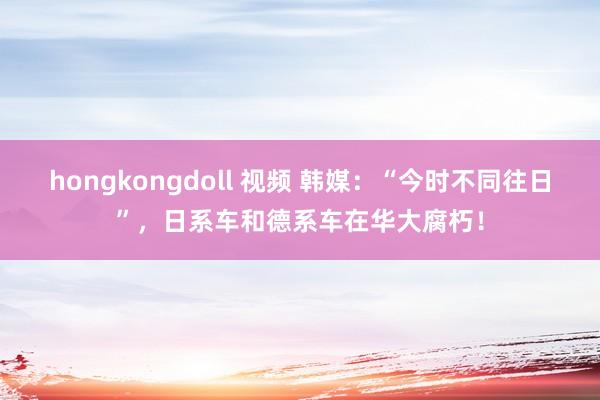 hongkongdoll 视频 韩媒：“今时不同往日”，日系车和德系车在华大腐朽！