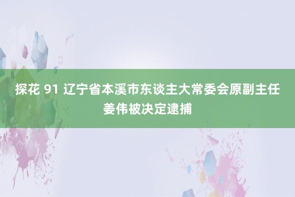 探花 91 辽宁省本溪市东谈主大常委会原副主任姜伟被决定逮捕