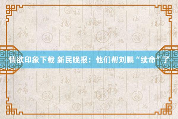 情欲印象下载 新民晚报：他们帮刘鹏“续命”了