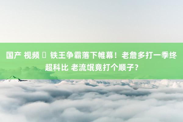 国产 视频 ⚒铁王争霸落下帷幕！老詹多打一季终超科比 老流氓竟打个顺子？