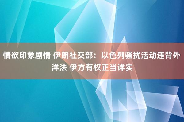 情欲印象剧情 伊朗社交部：以色列骚扰活动违背外洋法 伊方有权正当详实