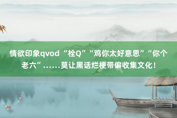 情欲印象qvod “栓Q”“鸡你太好意思”“你个老六”……莫让黑话烂梗带偏收集文化！