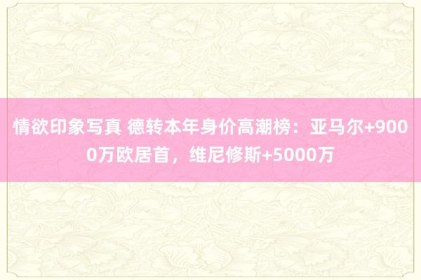 情欲印象写真 德转本年身价高潮榜：亚马尔+9000万欧居首，维尼修斯+5000万